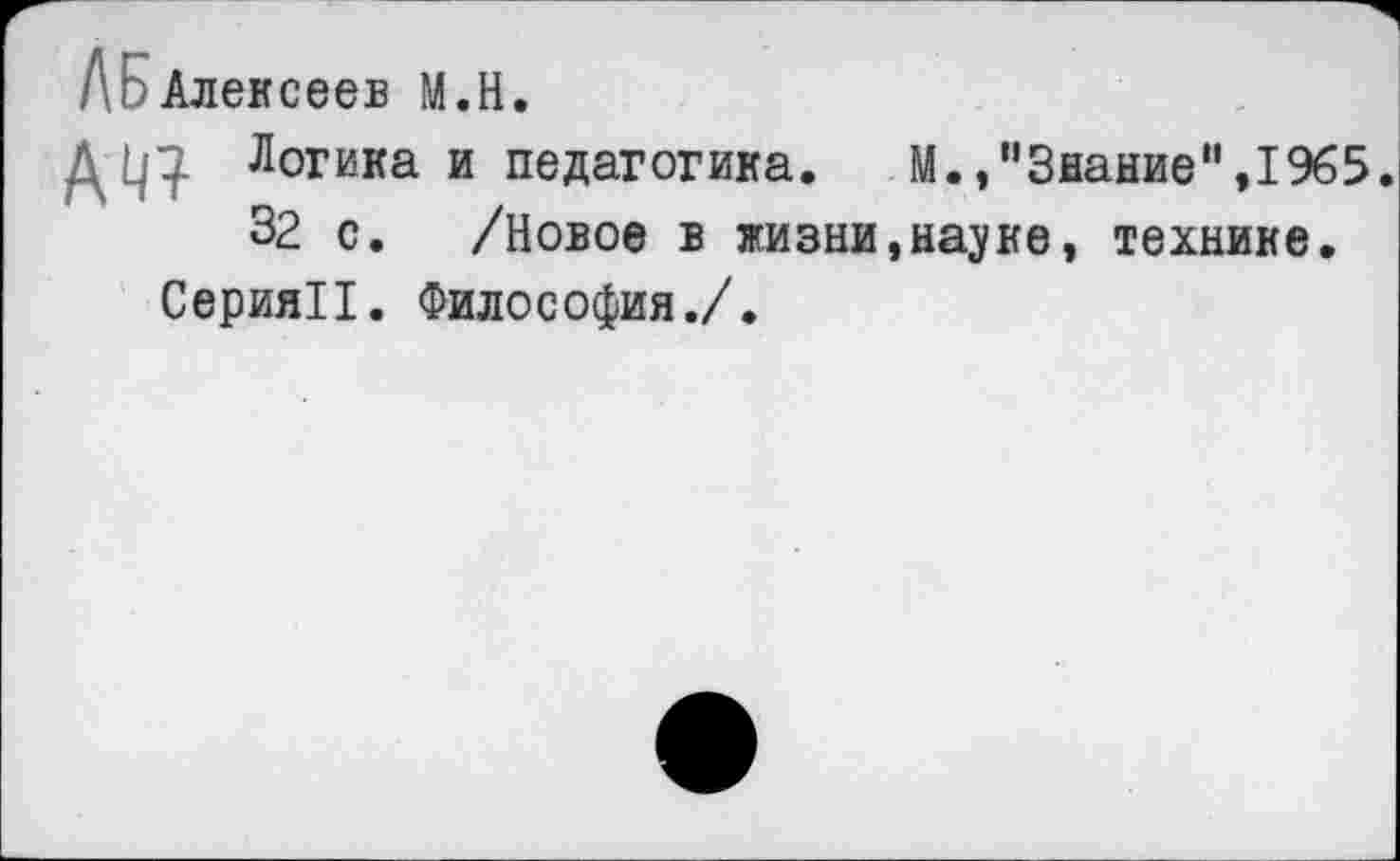 ﻿ЛЕэАлексеев М.Н.
Логика и педагогика. М.,"Знание”,1965.
32 с. /Новое в жизни,науке, технике.
Серия!!. Философия./.